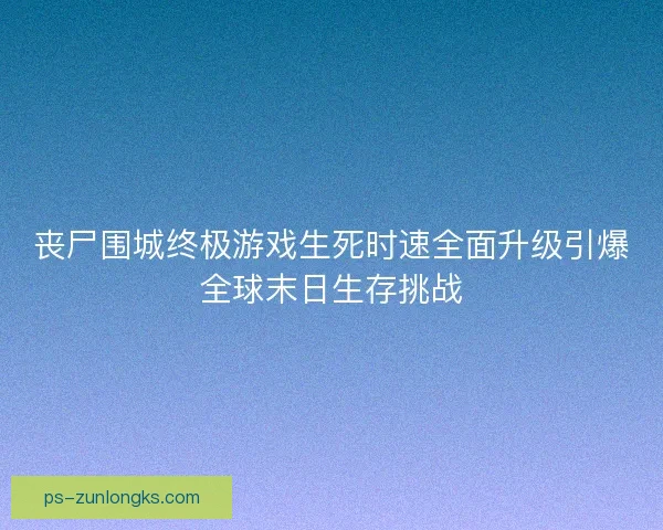 丧尸围城终极游戏生死时速全面升级引爆全球末日生存挑战