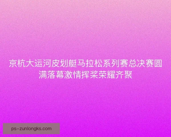 京杭大运河皮划艇马拉松系列赛总决赛圆满落幕激情挥桨荣耀齐聚