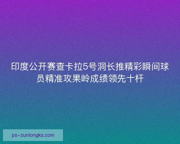 印度公开赛查卡拉5号洞长推精彩瞬间球员精准攻果岭成绩领先十杆